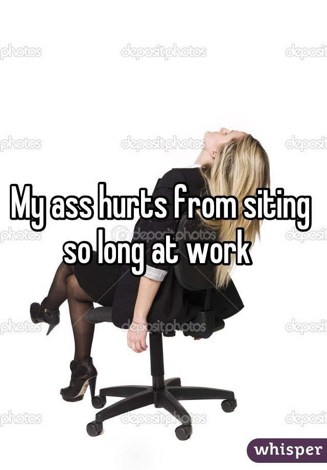 My ass hurts from siting so long at work 