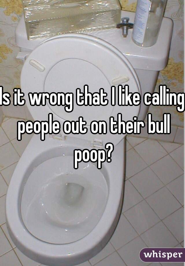 Is it wrong that I like calling people out on their bull poop?