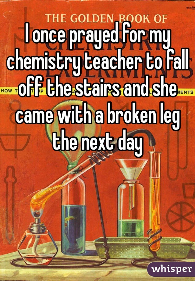 I once prayed for my chemistry teacher to fall off the stairs and she came with a broken leg the next day