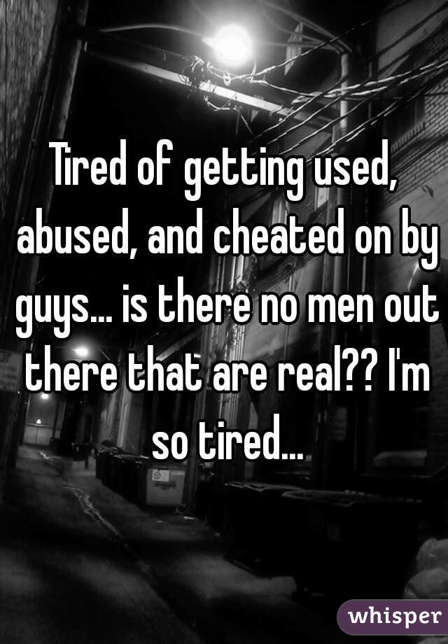 Tired of getting used, abused, and cheated on by guys... is there no men out there that are real?? I'm so tired...