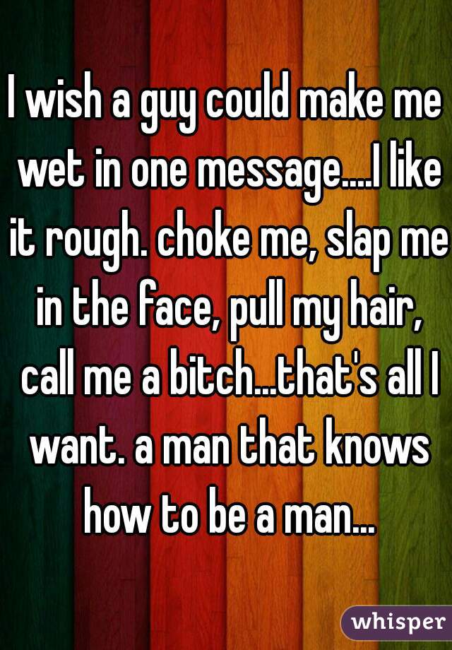 I wish a guy could make me wet in one message....I like it rough. choke me, slap me in the face, pull my hair, call me a bitch...that's all I want. a man that knows how to be a man...