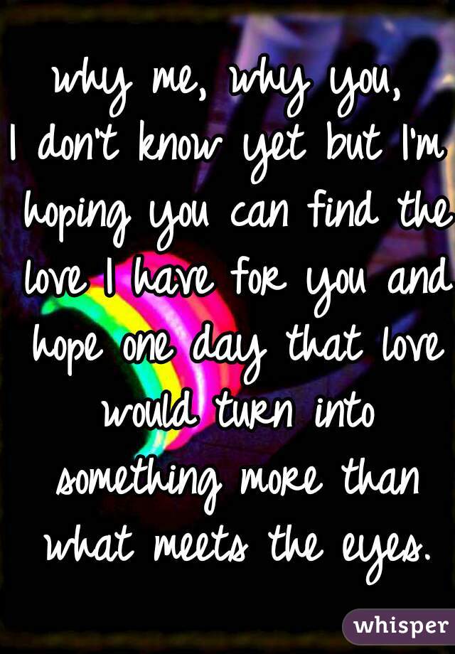 why me, why you,
I don't know yet but I'm hoping you can find the love I have for you and hope one day that love would turn into something more than what meets the eyes.