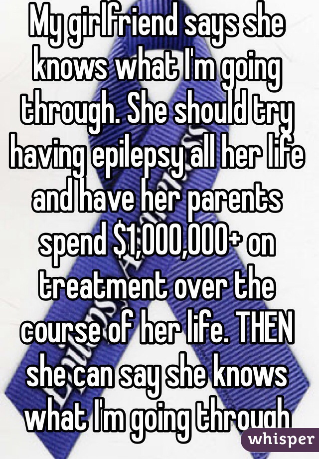 My girlfriend says she knows what I'm going through. She should try having epilepsy all her life and have her parents spend $1,000,000+ on treatment over the course of her life. THEN she can say she knows what I'm going through