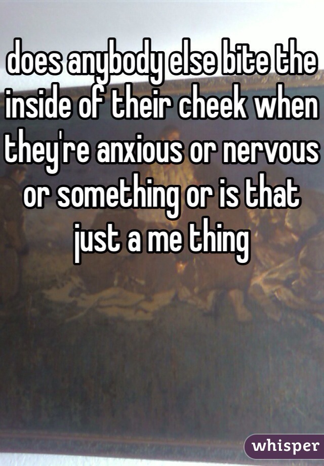 does anybody else bite the inside of their cheek when they're anxious or nervous or something or is that just a me thing