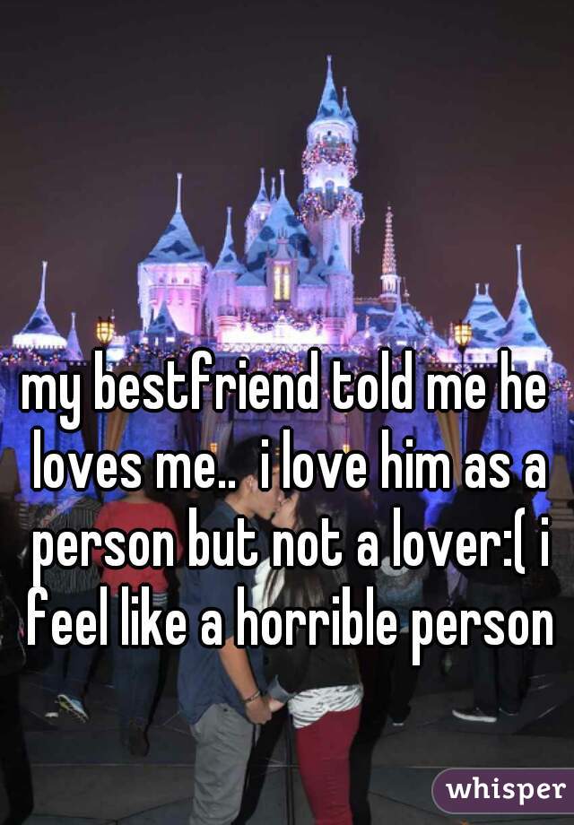 my bestfriend told me he loves me..  i love him as a person but not a lover:( i feel like a horrible person