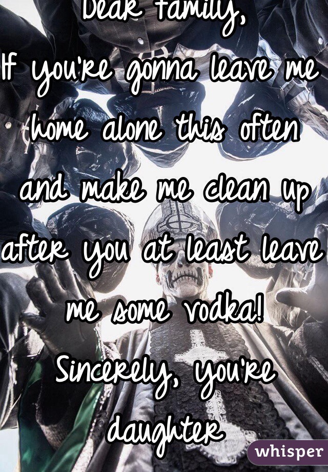 Dear family, 
If you're gonna leave me home alone this often and make me clean up after you at least leave me some vodka!
Sincerely, you're daughter 