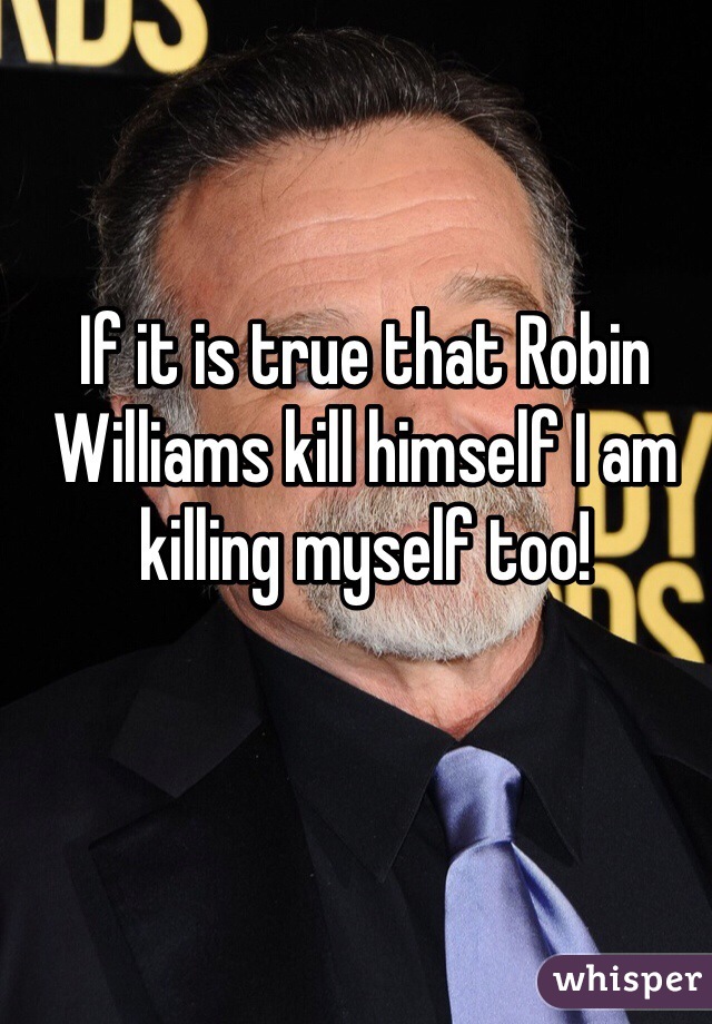 If it is true that Robin Williams kill himself I am killing myself too! 