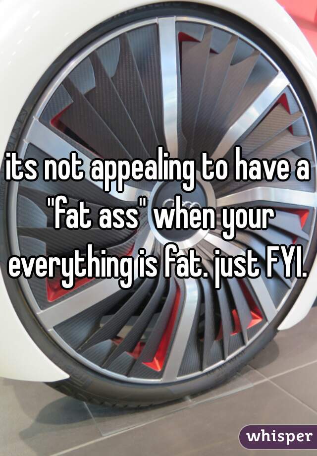 its not appealing to have a "fat ass" when your everything is fat. just FYI. 