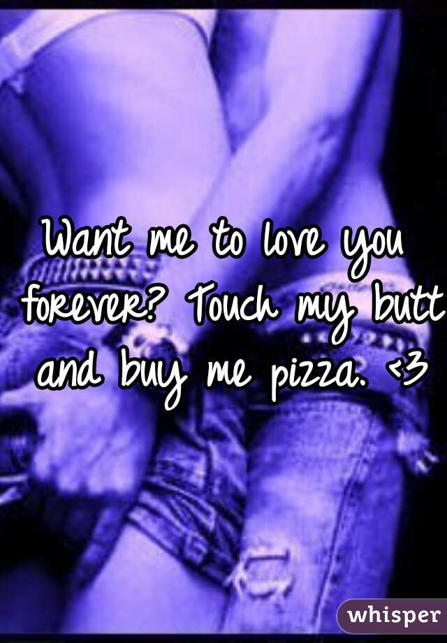 Want me to love you forever? Touch my butt and buy me pizza. <3