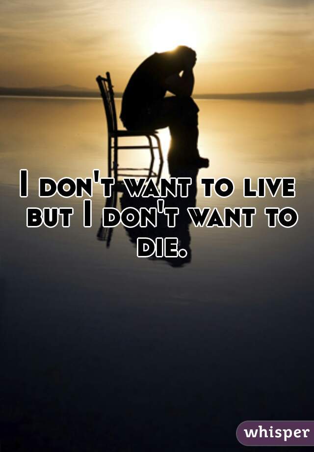 I don't want to live but I don't want to die.