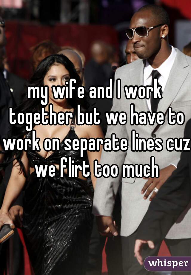 my wife and I work together but we have to work on separate lines cuz we flirt too much