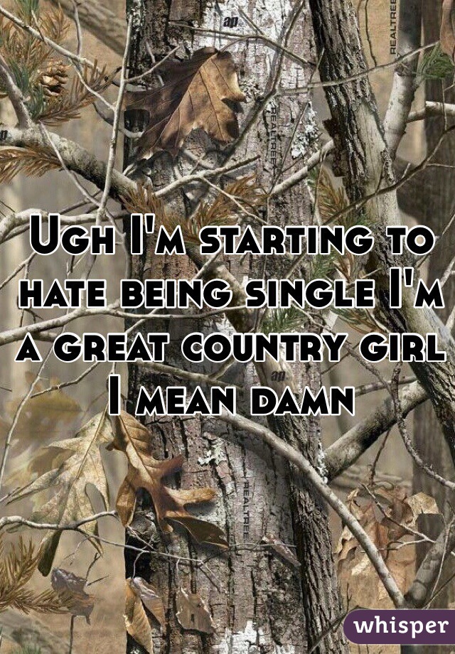 Ugh I'm starting to hate being single I'm a great country girl I mean damn 