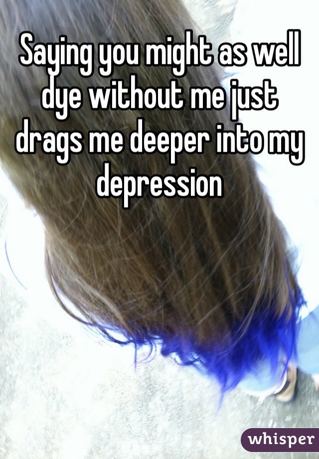 Saying you might as well dye without me just drags me deeper into my depression