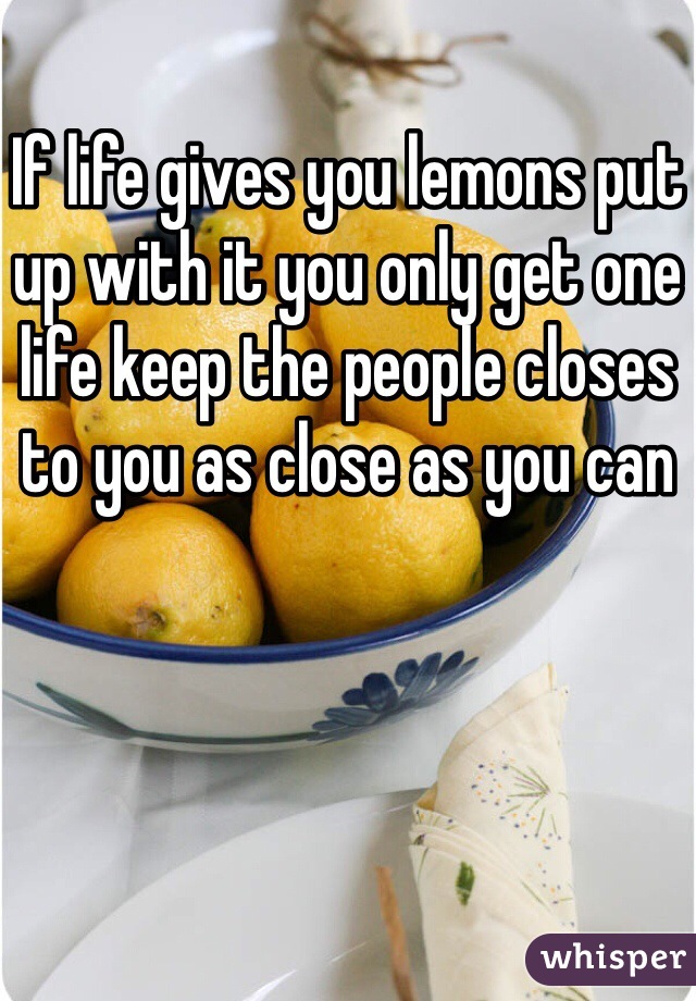 If life gives you lemons put up with it you only get one life keep the people closes to you as close as you can 