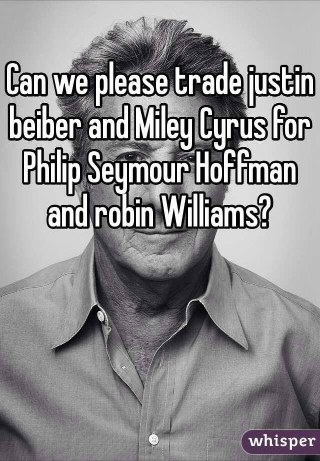 Can we please trade justin beiber and Miley Cyrus for Philip Seymour Hoffman and robin Williams?