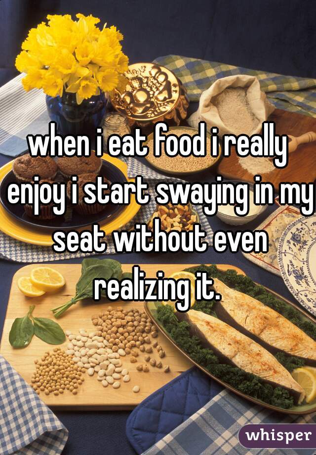 when i eat food i really enjoy i start swaying in my seat without even realizing it. 