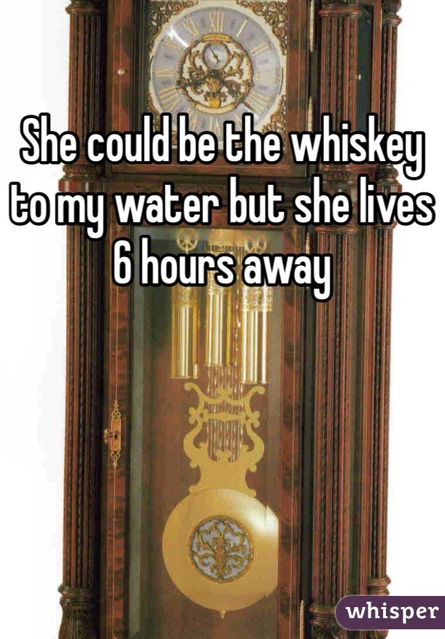 She could be the whiskey to my water but she lives 6 hours away