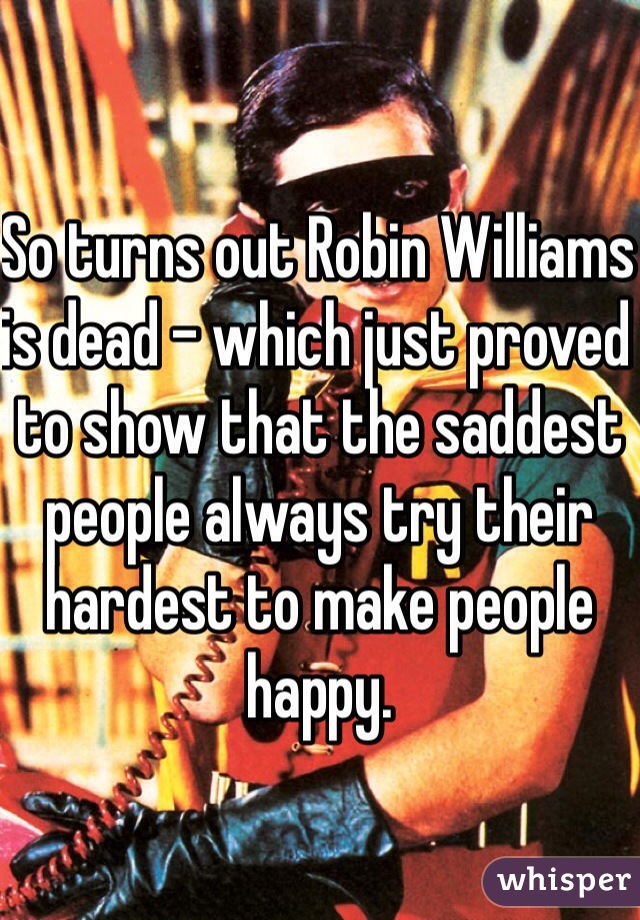 So turns out Robin Williams is dead - which just proved to show that the saddest people always try their hardest to make people happy. 