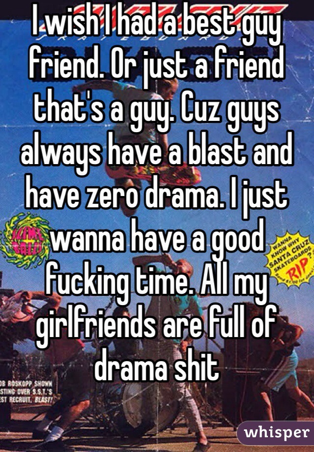 I wish I had a best guy friend. Or just a friend that's a guy. Cuz guys always have a blast and have zero drama. I just wanna have a good fucking time. All my girlfriends are full of drama shit