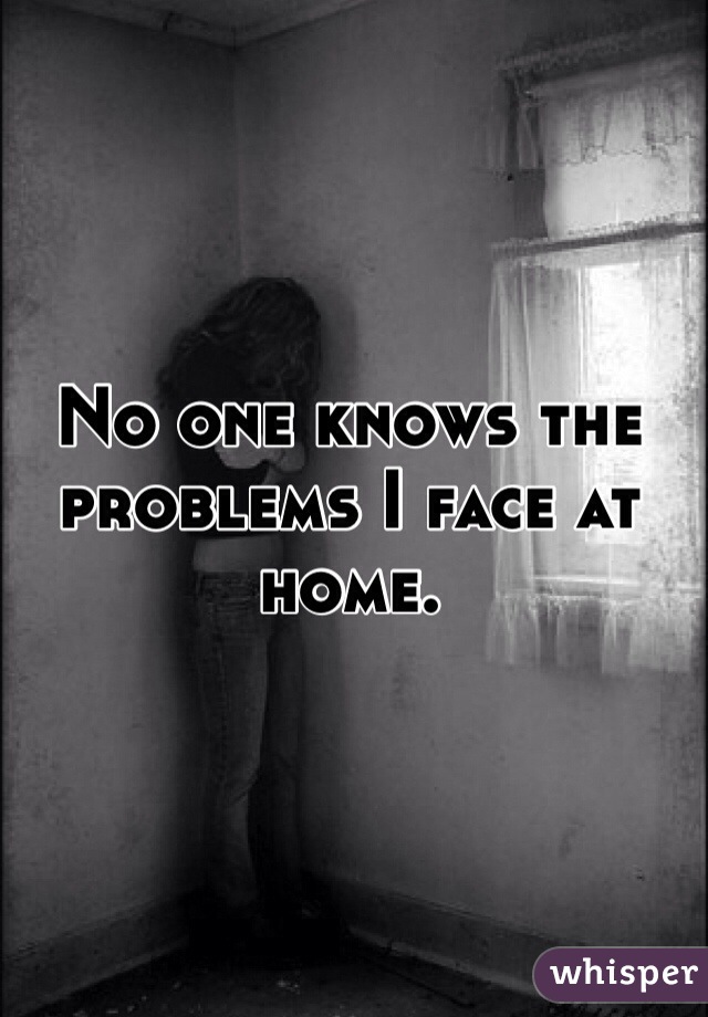 No one knows the problems I face at home. 