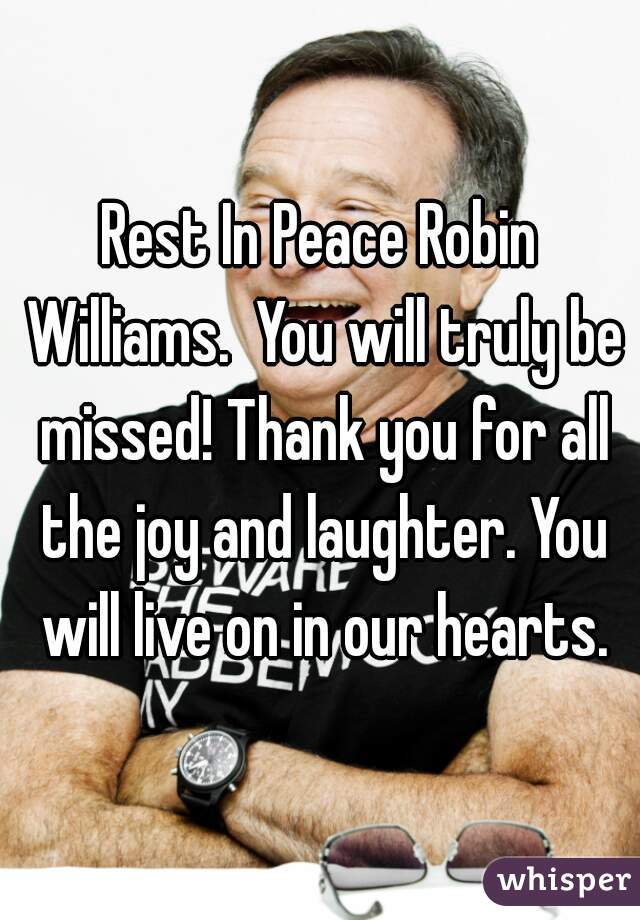 Rest In Peace Robin Williams.  You will truly be missed! Thank you for all the joy and laughter. You will live on in our hearts.