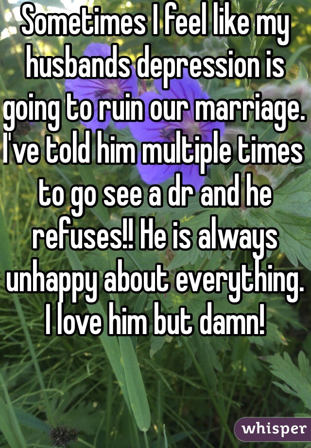 Sometimes I feel like my husbands depression is going to ruin our marriage. I've told him multiple times to go see a dr and he refuses!! He is always unhappy about everything. I love him but damn! 