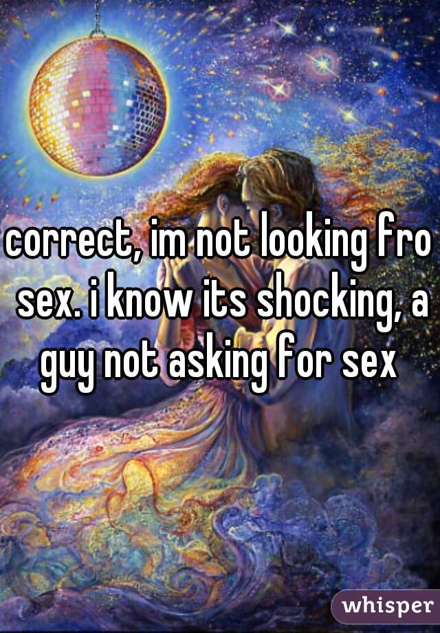 correct, im not looking fro sex. i know its shocking, a guy not asking for sex 