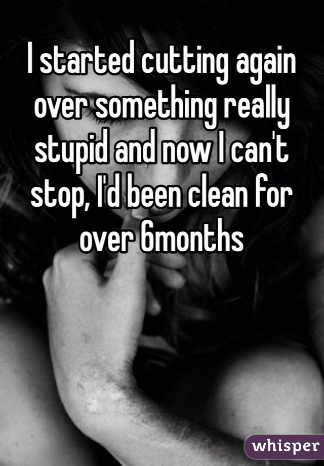 I started cutting again over something really stupid and now I can't stop, I'd been clean for over 6months 