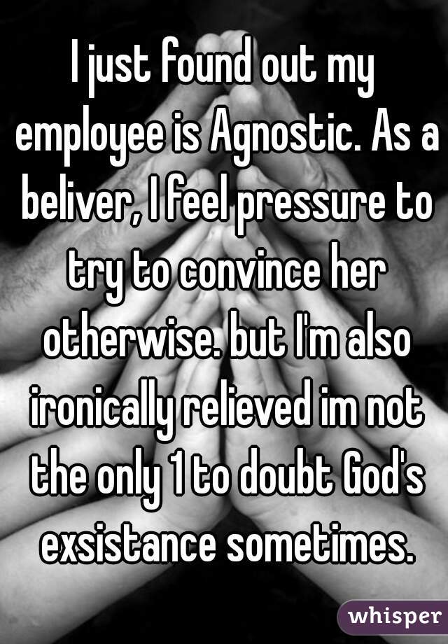 I just found out my employee is Agnostic. As a beliver, I feel pressure to try to convince her otherwise. but I'm also ironically relieved im not the only 1 to doubt God's exsistance sometimes.