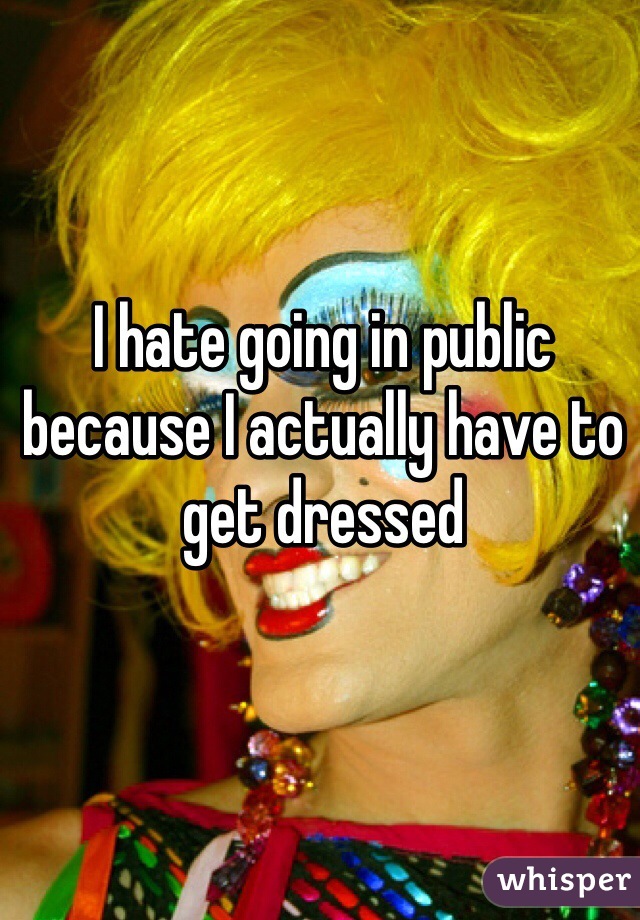 I hate going in public because I actually have to get dressed