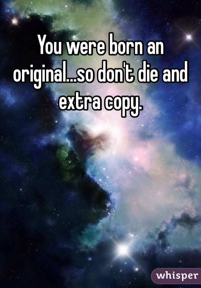 You were born an original...so don't die and extra copy.