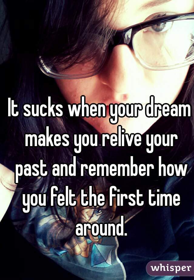 It sucks when your dream makes you relive your past and remember how you felt the first time around.