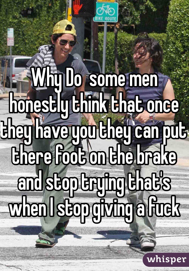 Why Do  some men honestly think that once they have you they can put there foot on the brake and stop trying that's when I stop giving a fuck