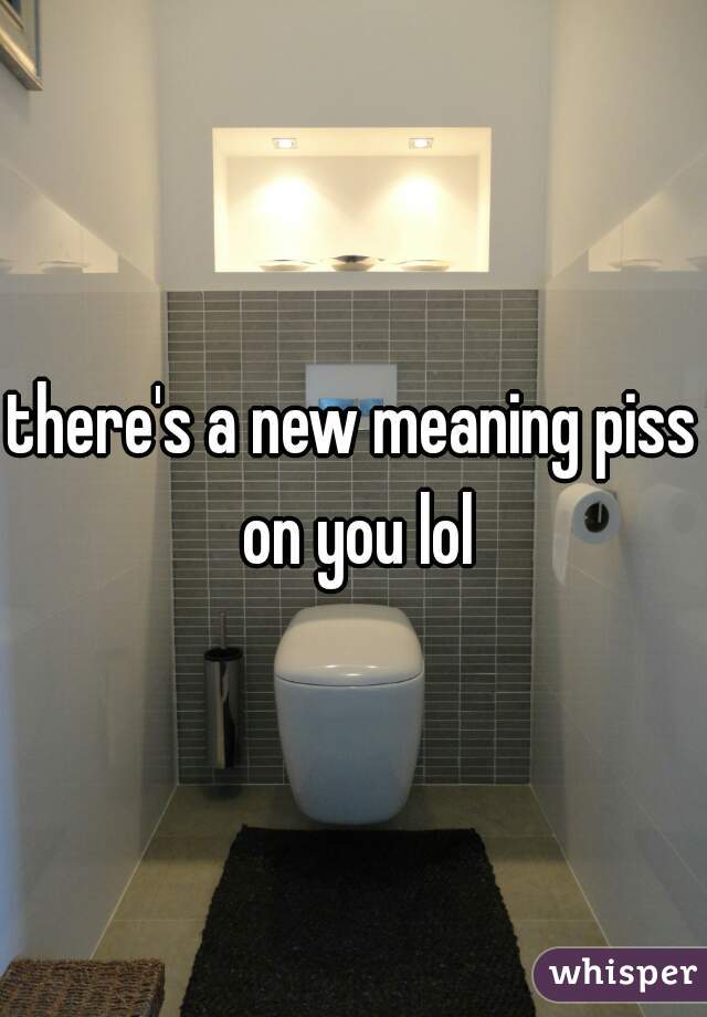 there's a new meaning piss on you lol