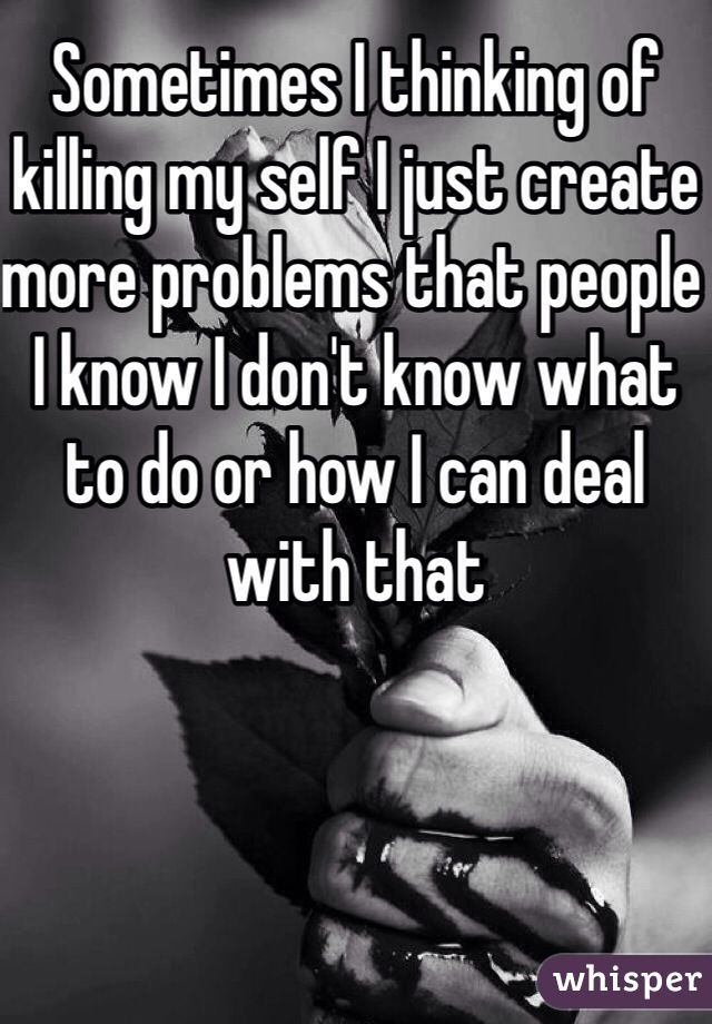 Sometimes I thinking of killing my self I just create more problems that people I know I don't know what to do or how I can deal with that 