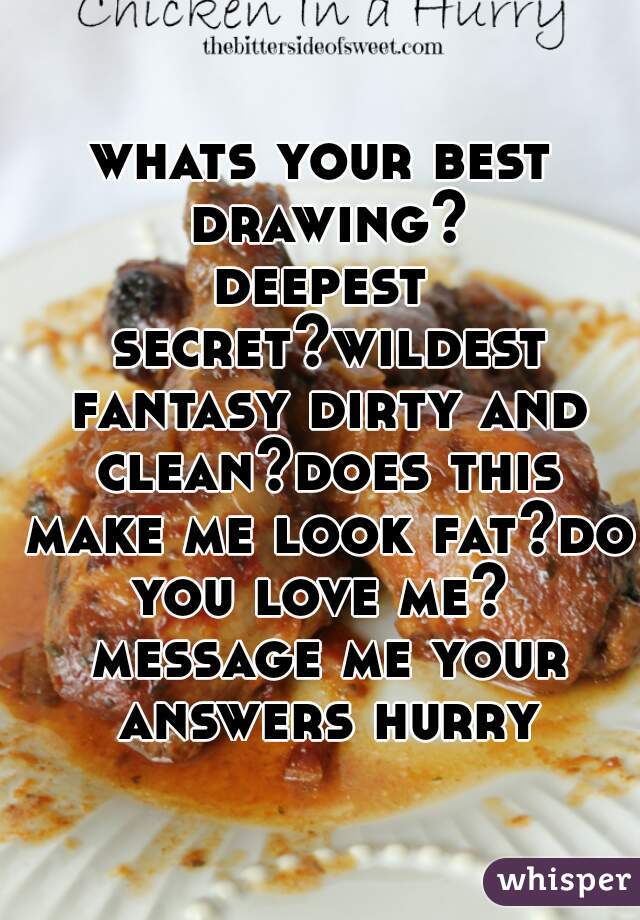 whats your best drawing?
deepest secret?wildest fantasy dirty and clean?does this make me look fat?do you love me?  message me your answers hurry