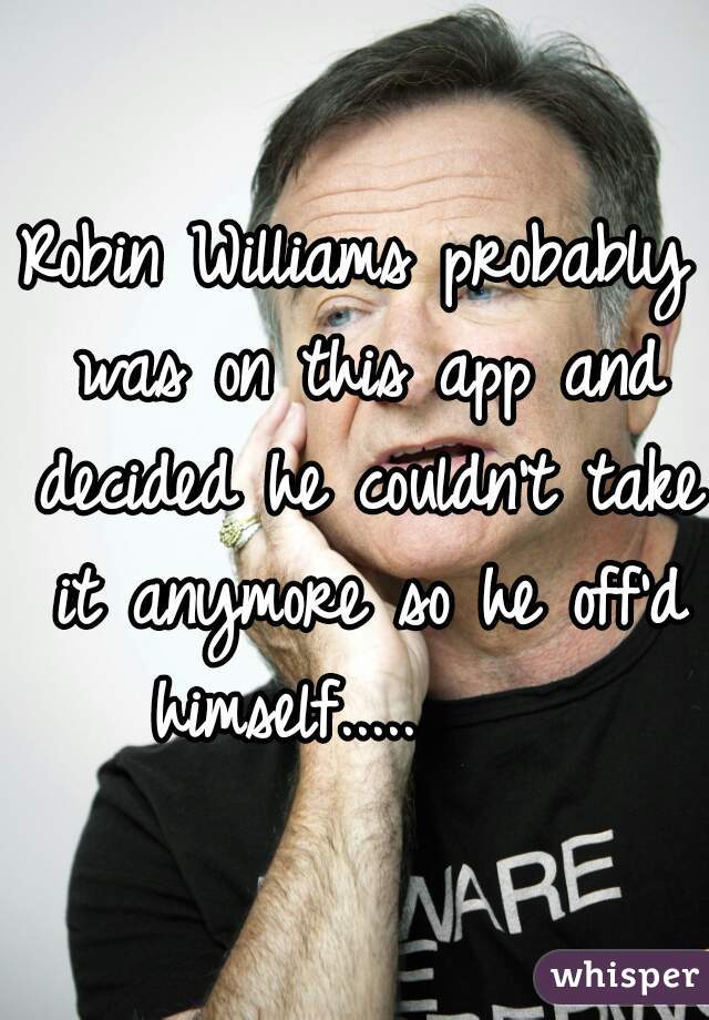 Robin Williams probably was on this app and decided he couldn't take it anymore so he off'd himself.....     