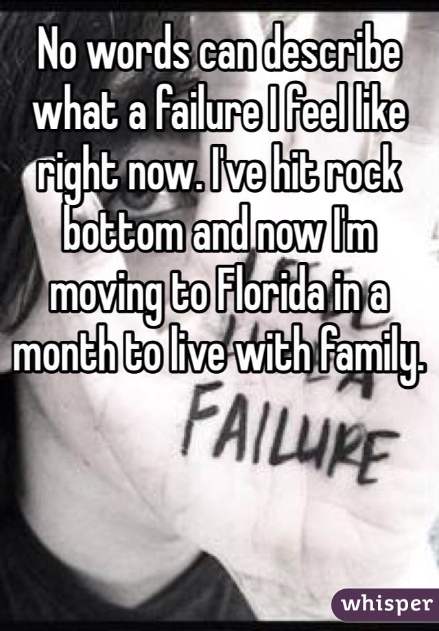 No words can describe what a failure I feel like right now. I've hit rock bottom and now I'm moving to Florida in a month to live with family. 