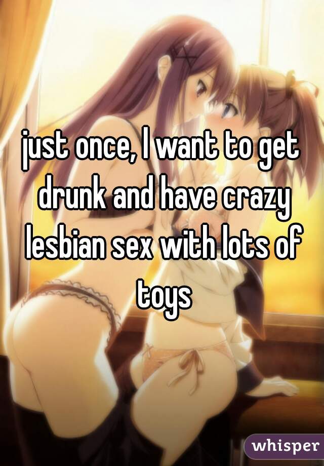 just once, I want to get drunk and have crazy lesbian sex with lots of toys