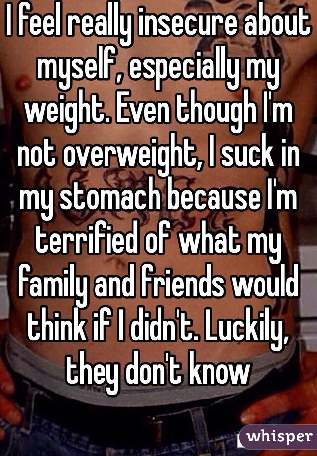 I feel really insecure about myself, especially my weight. Even though I'm not overweight, I suck in my stomach because I'm terrified of what my family and friends would think if I didn't. Luckily, they don't know