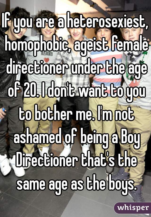 If you are a heterosexiest, homophobic, ageist female directioner under the age of 20. I don't want to you to bother me. I'm not ashamed of being a Boy Directioner that's the same age as the boys.