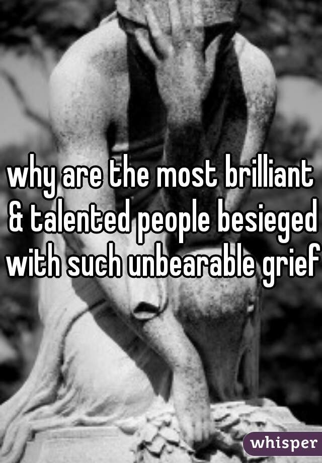 why are the most brilliant & talented people besieged with such unbearable grief?