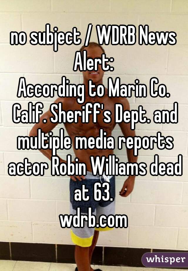 no subject / WDRB News Alert: 
According to Marin Co. Calif. Sheriff's Dept. and multiple media reports actor Robin Williams dead at 63. 
wdrb.com