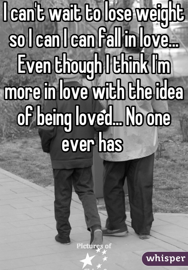 I can't wait to lose weight so I can I can fall in love... Even though I think I'm more in love with the idea of being loved... No one ever has 