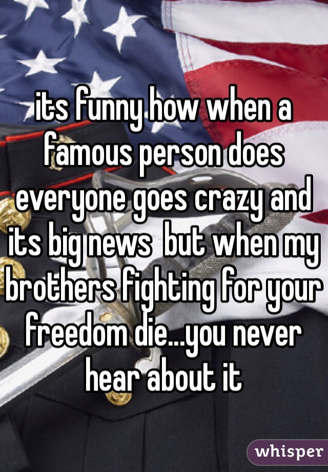 its funny how when a famous person does everyone goes crazy and its big news  but when my brothers fighting for your freedom die...you never hear about it