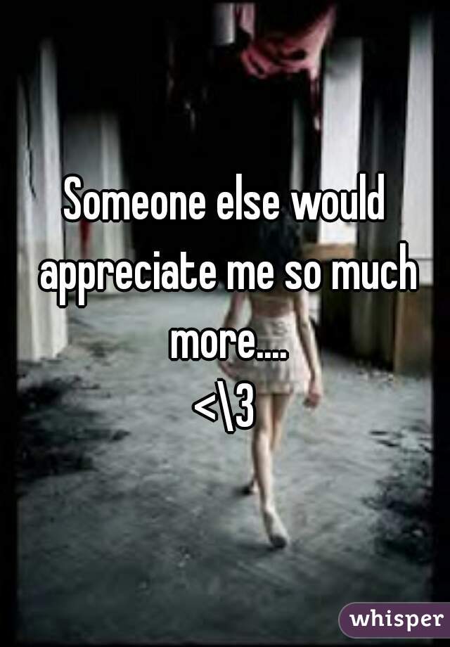 Someone else would appreciate me so much more....
<\3