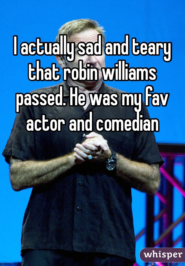 I actually sad and teary that robin williams passed. He was my fav actor and comedian 