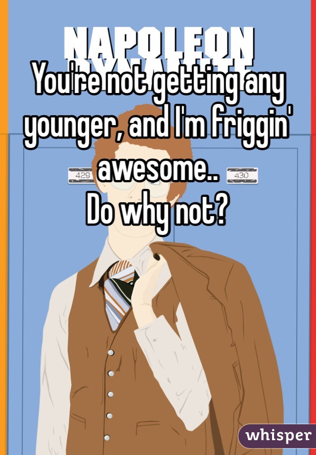 You're not getting any younger, and I'm friggin' awesome..
Do why not?