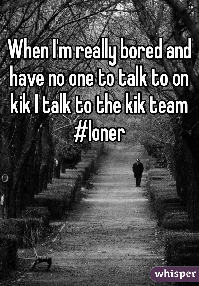 When I'm really bored and have no one to talk to on kik I talk to the kik team
#loner