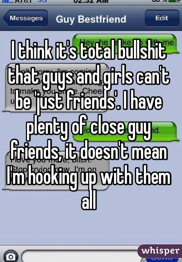 I think it's total bullshit that guys and girls can't be 'just friends'. I have plenty of close guy friends, it doesn't mean I'm hooking up with them all